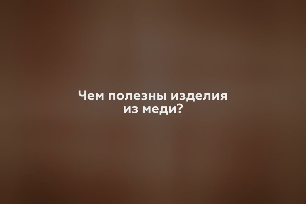 Чем полезны изделия из меди?