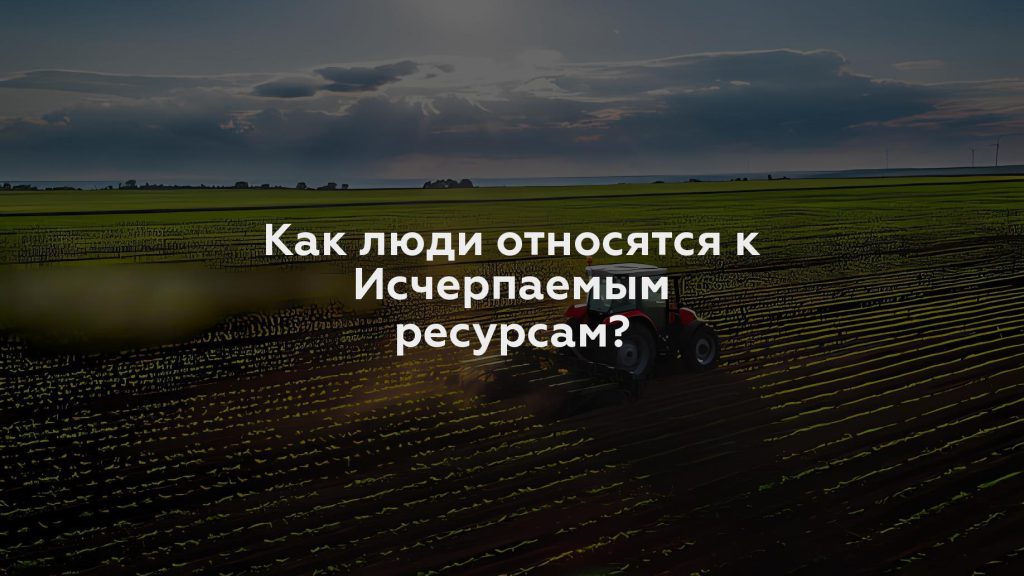 Как люди относятся к Исчерпаемым ресурсам?