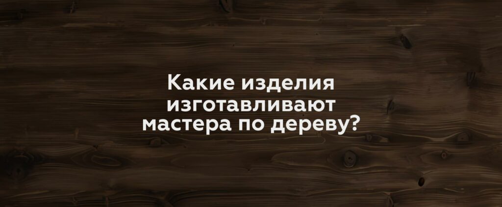 Какие изделия изготавливают мастера по дереву?