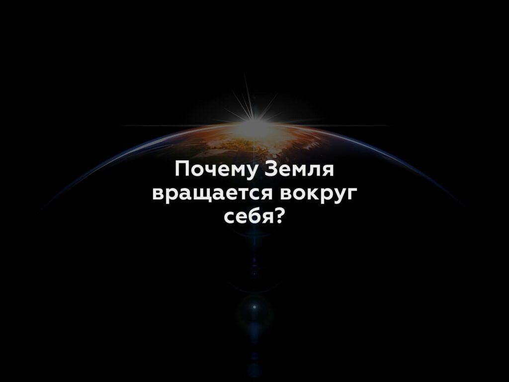 Почему Земля вращается вокруг себя?