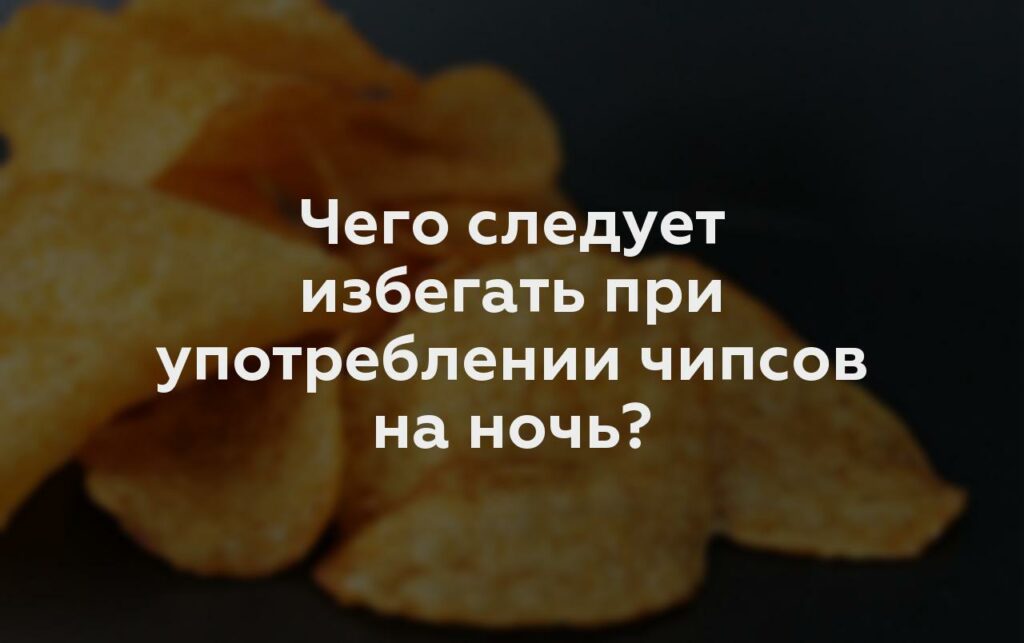 Чего следует избегать при употреблении чипсов на ночь?