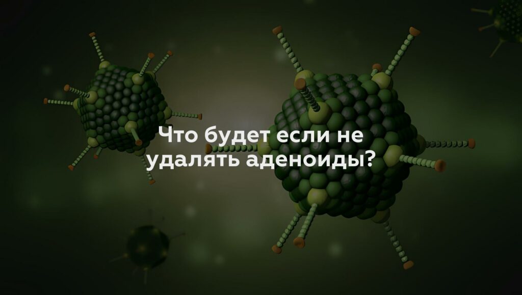 Что будет если не удалять аденоиды?