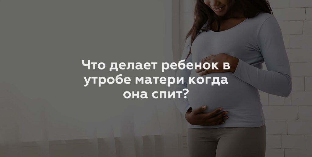 Что делает ребенок в утробе матери когда она спит?