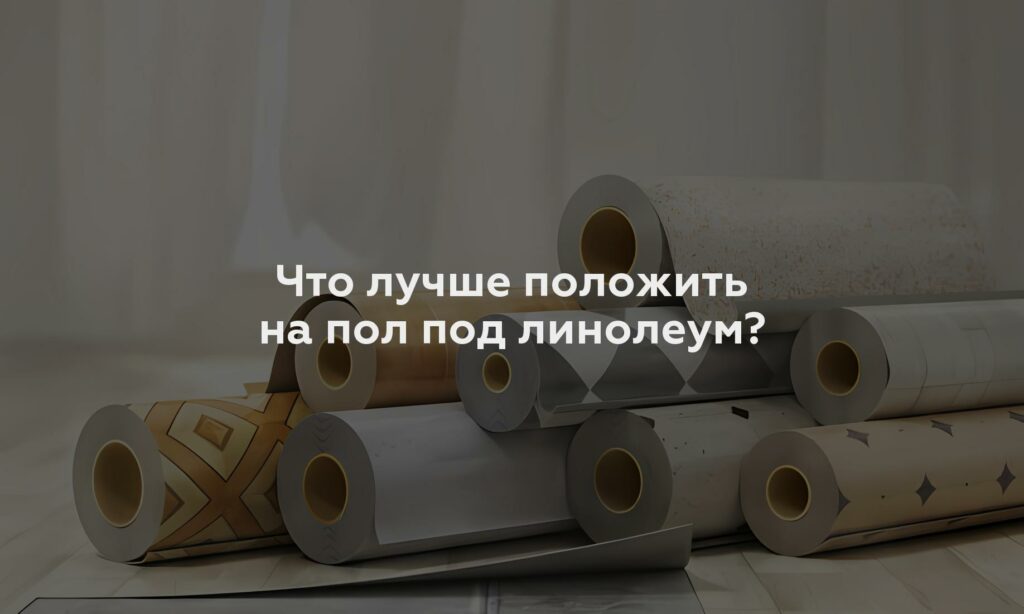 Что лучше положить на пол под линолеум?