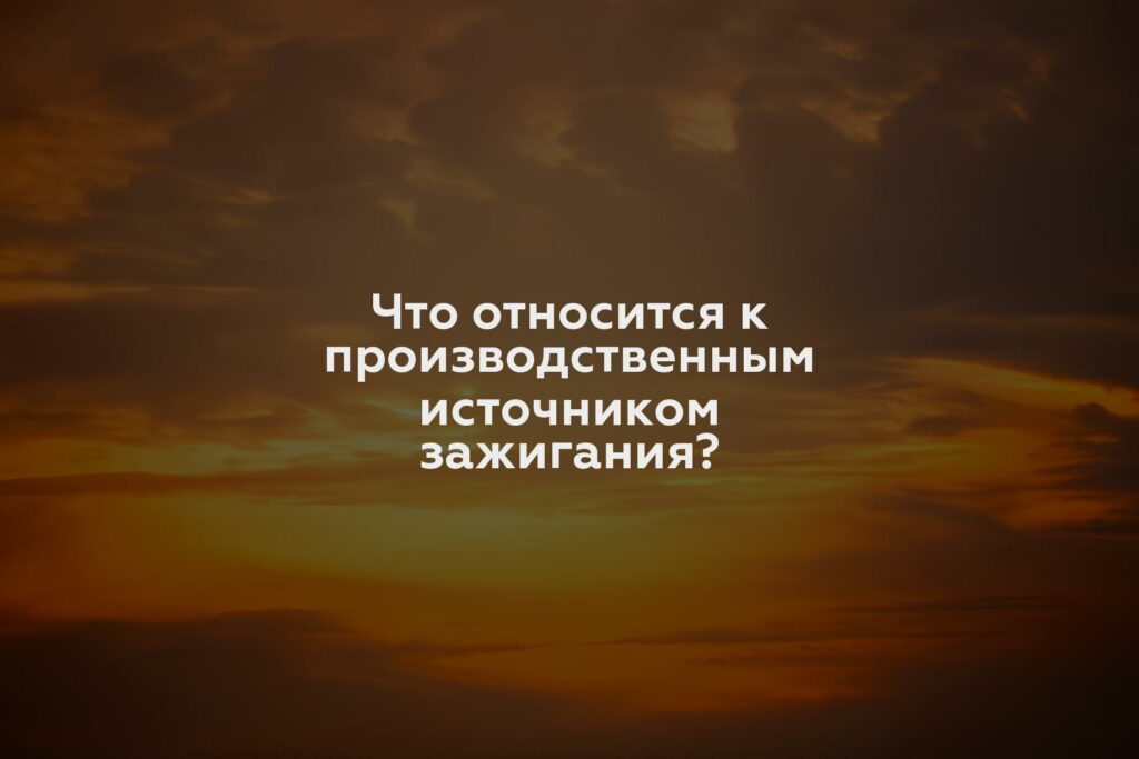 Что относится к производственным источником зажигания?