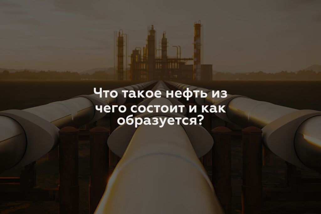 Что такое нефть из чего состоит и как образуется?