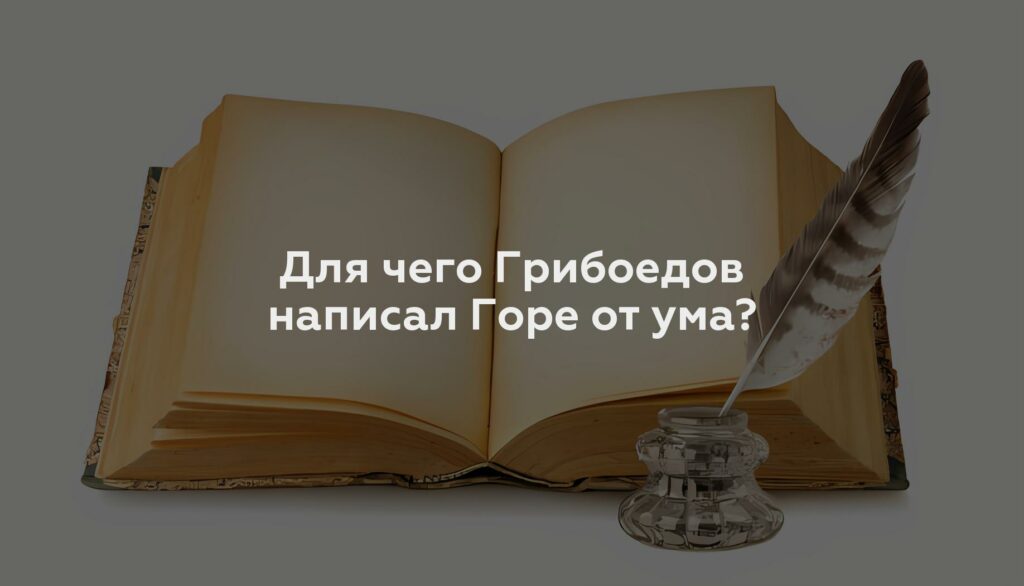 Для чего Грибоедов написал Горе от ума?