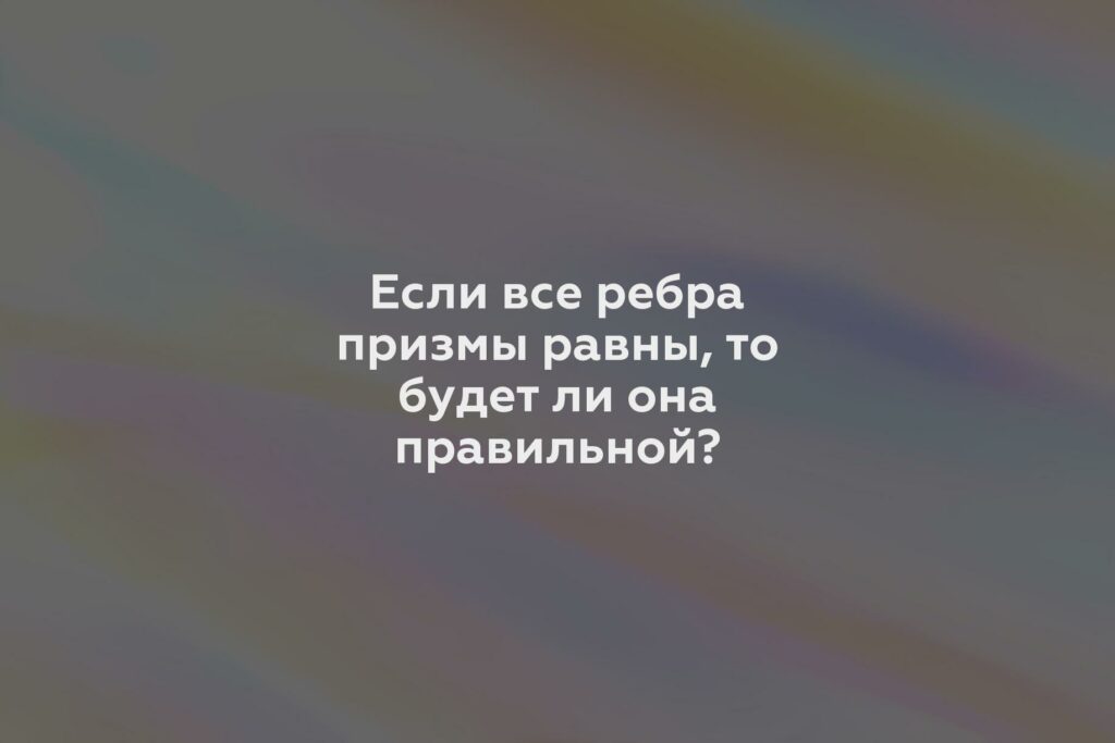 Если все ребра призмы равны, то будет ли она правильной?