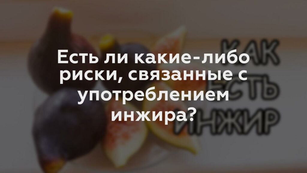 Есть ли какие-либо риски, связанные с употреблением инжира?