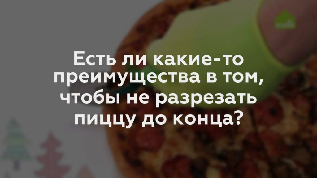 Есть ли какие-то преимущества в том, чтобы не разрезать пиццу до конца?