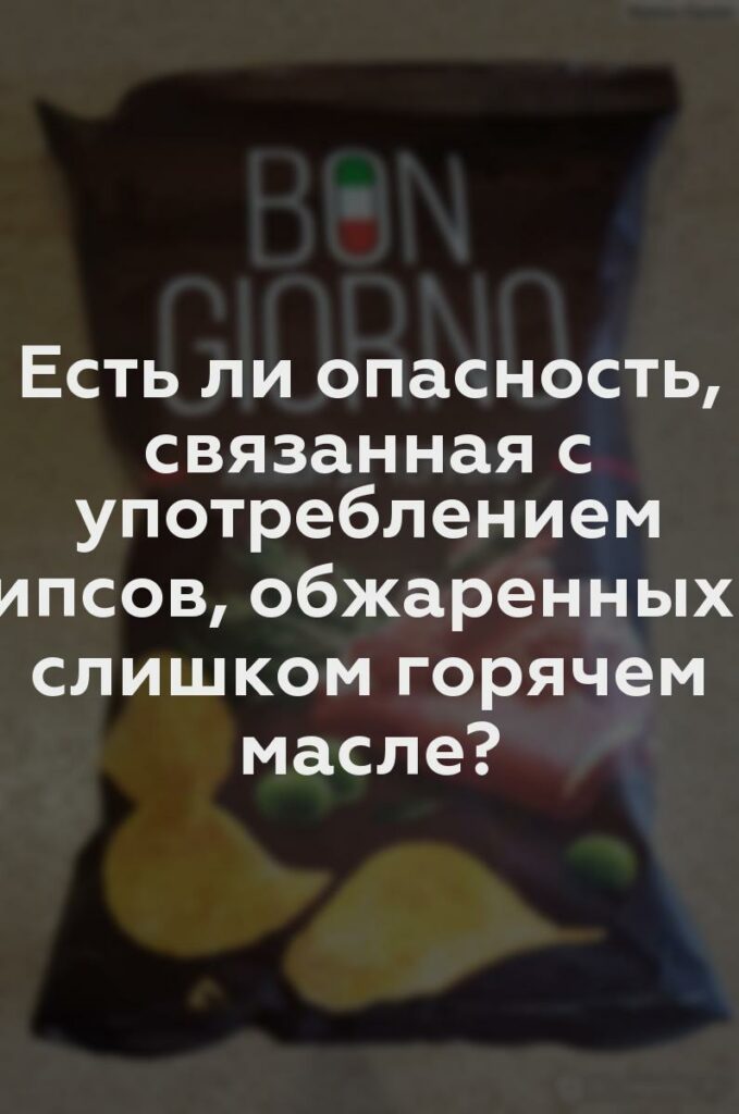 Есть ли опасность, связанная с употреблением чипсов, обжаренных в слишком горячем масле?