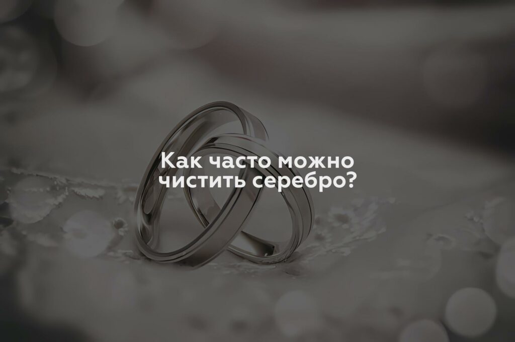 Как часто можно чистить серебро?