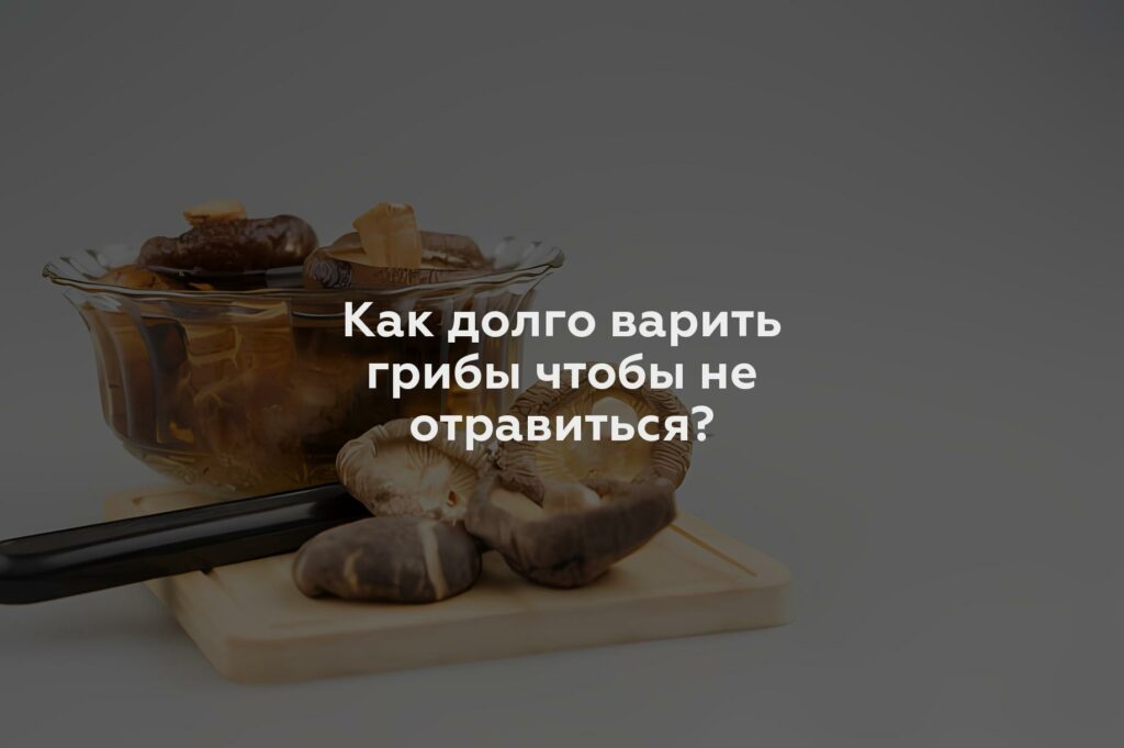 Как долго варить грибы чтобы не отравиться?