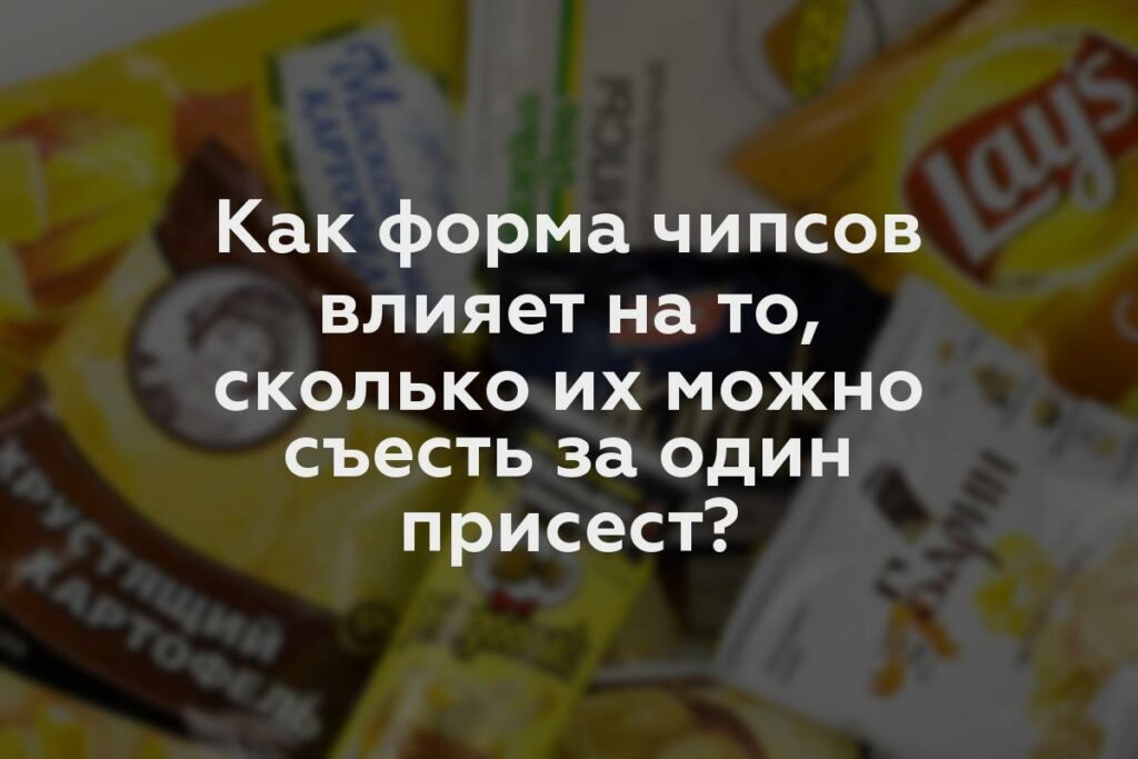 Как форма чипсов влияет на то, сколько их можно съесть за один присест?