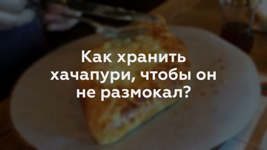 Как хранить хачапури, чтобы он не размокал?