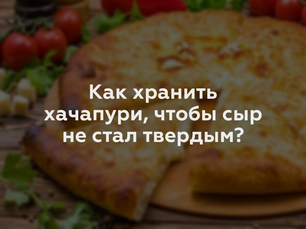 Как хранить хачапури, чтобы сыр не стал твердым?