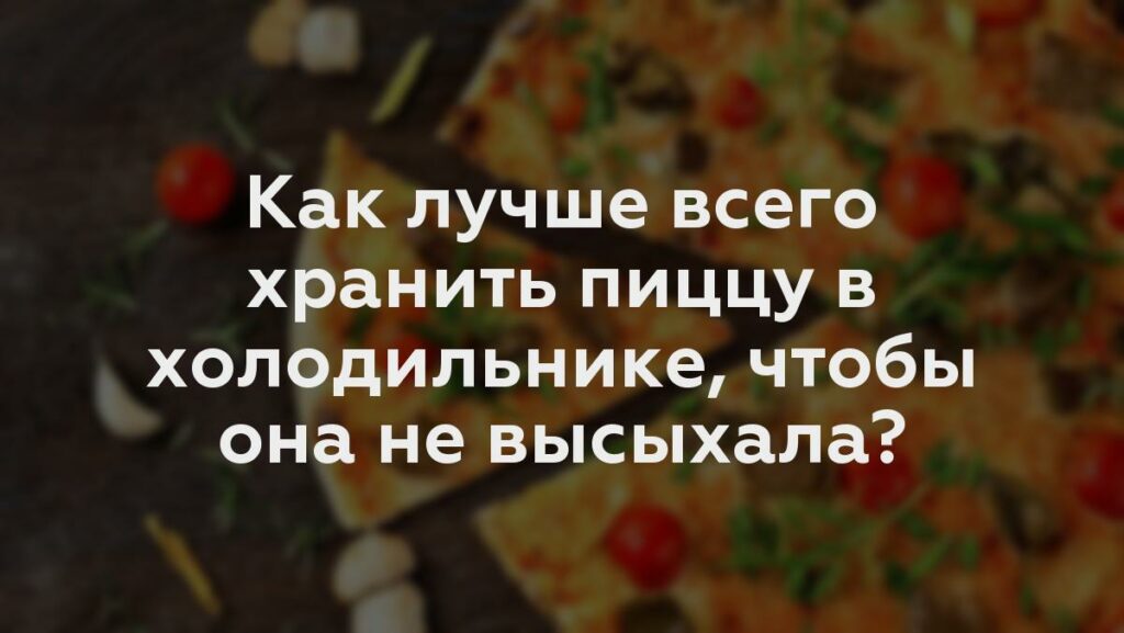 Как лучше всего хранить пиццу в холодильнике, чтобы она не высыхала?