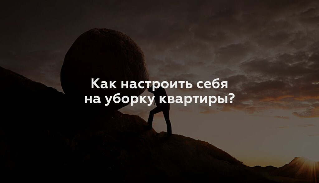 Как настроить себя на уборку квартиры?