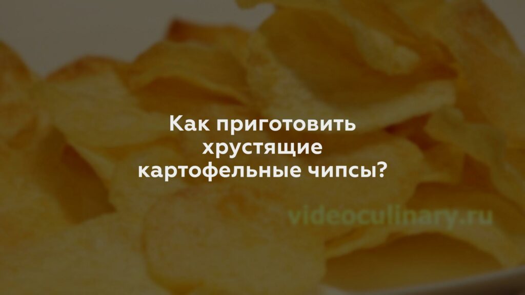 Как приготовить хрустящие картофельные чипсы?