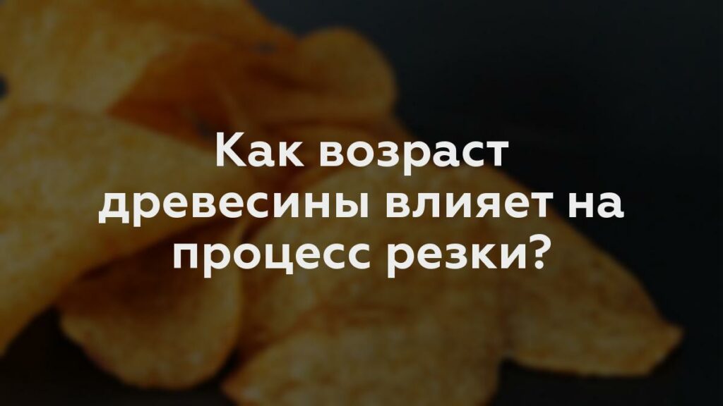 Как возраст древесины влияет на процесс резки?