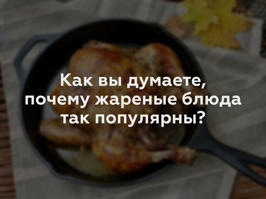 Как вы думаете, почему жареные блюда так популярны?