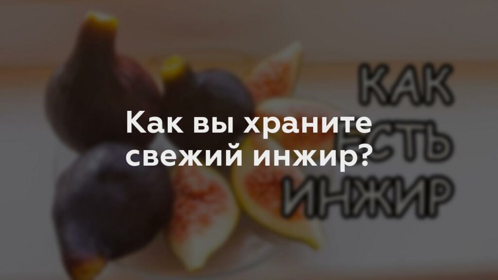 Как вы храните свежий инжир?