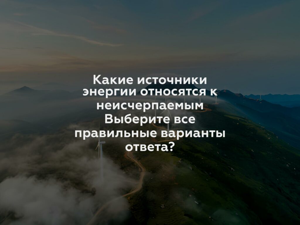 Какие источники энергии относятся к неисчерпаемым Выберите все правильные варианты ответа?