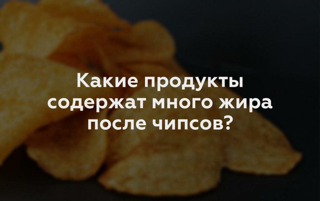 Какие продукты содержат много жира после чипсов?