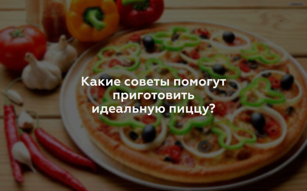 Какие советы помогут приготовить идеальную пиццу?