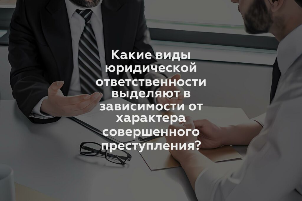 Какие виды юридической ответственности выделяют в зависимости от характера совершенного преступления?