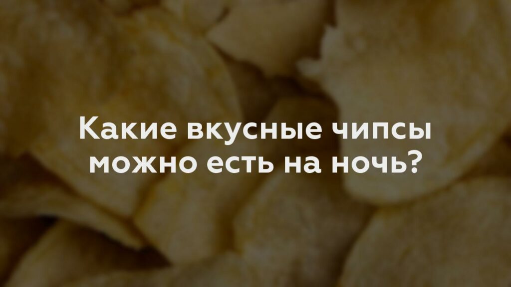 Какие вкусные чипсы можно есть на ночь?