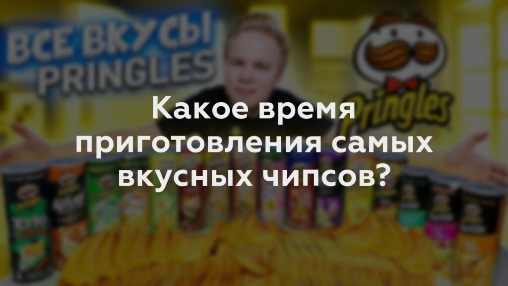 Какое время приготовления самых вкусных чипсов?