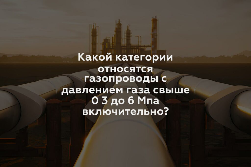 Какой категории относятся газопроводы с давлением газа свыше 0 3 до 6 Мпа включительно?