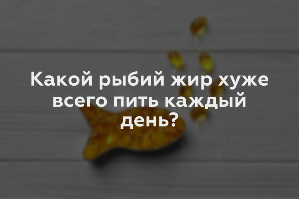 Какой рыбий жир хуже всего пить каждый день?