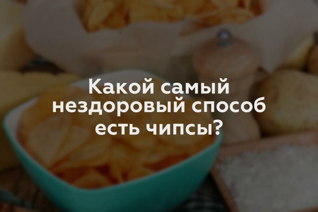 Какой самый нездоровый способ есть чипсы?