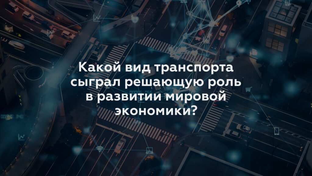 Какой вид транспорта сыграл решающую роль в развитии мировой экономики?