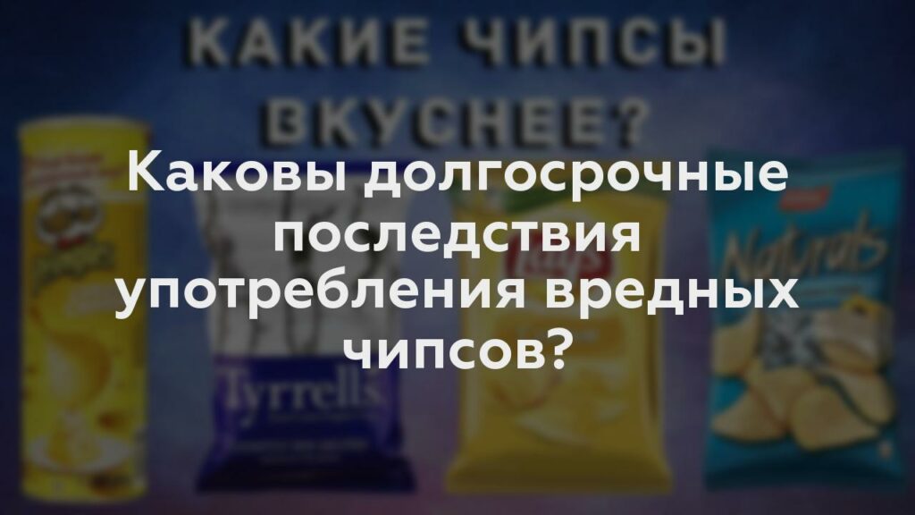 Каковы долгосрочные последствия употребления вредных чипсов?