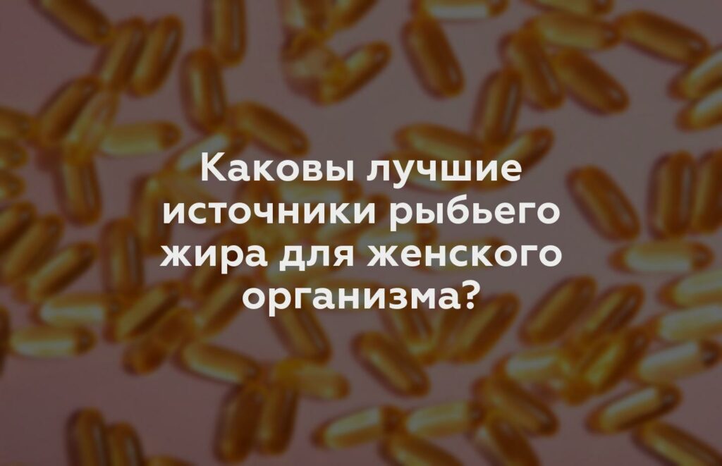 Каковы лучшие источники рыбьего жира для женского организма?