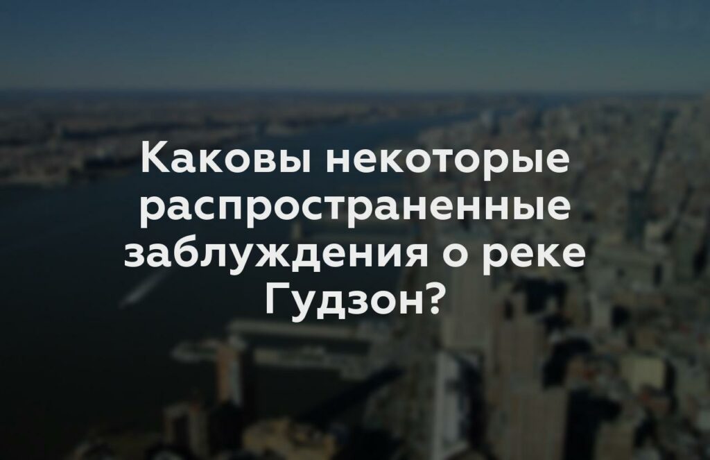 Каковы некоторые распространенные заблуждения о реке Гудзон?