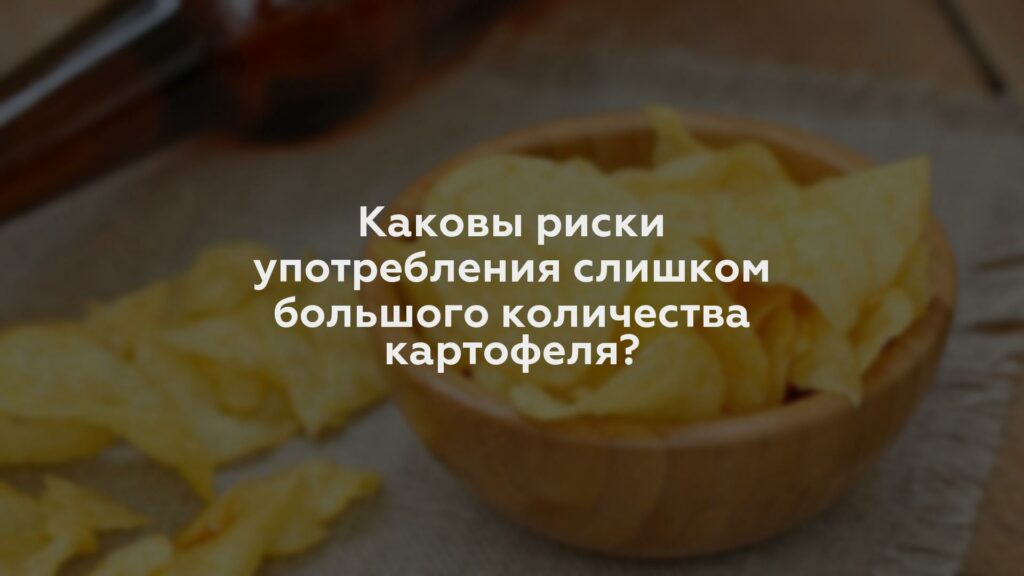 Каковы риски употребления слишком большого количества картофеля?