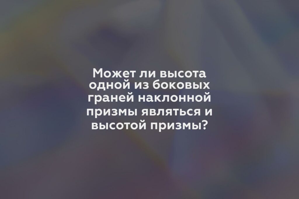 Может ли высота одной из боковых граней наклонной призмы являться и высотой призмы?