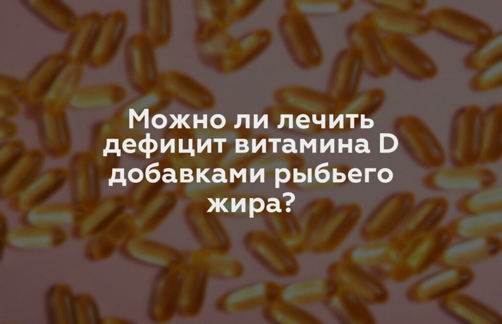 Можно ли лечить дефицит витамина D добавками рыбьего жира?