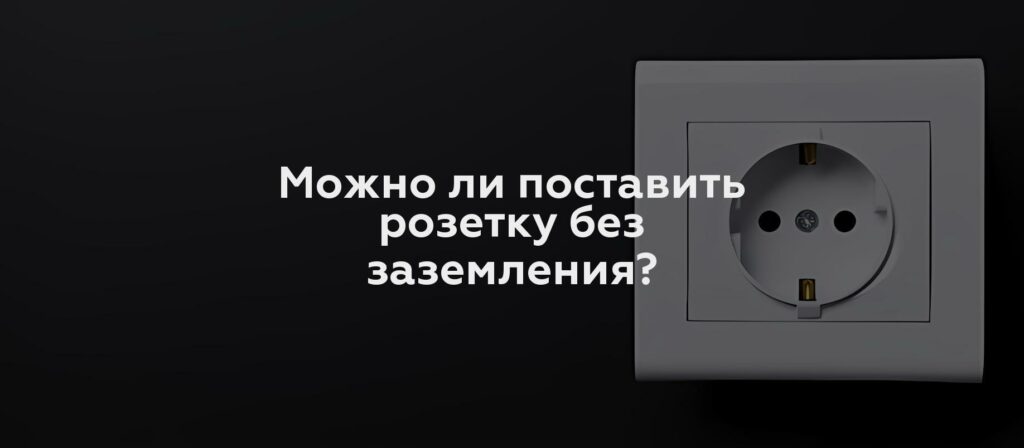 Можно ли поставить розетку без заземления?