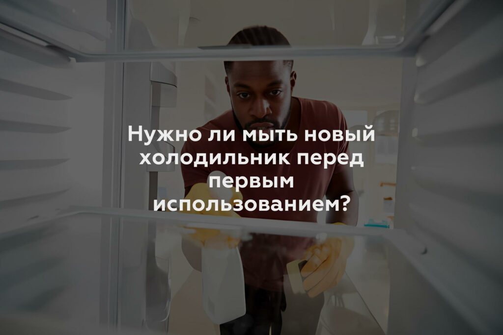 Нужно ли мыть новый холодильник перед первым использованием?