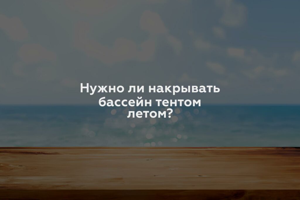 Нужно ли накрывать бассейн тентом летом?