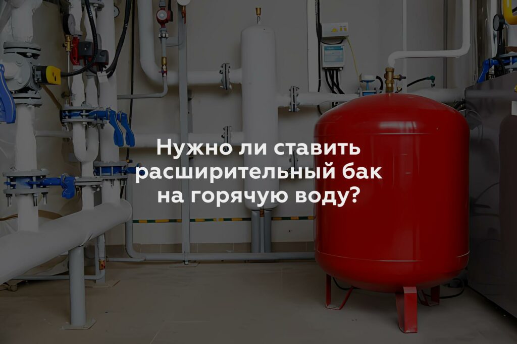 Нужно ли ставить расширительный бак на горячую воду?