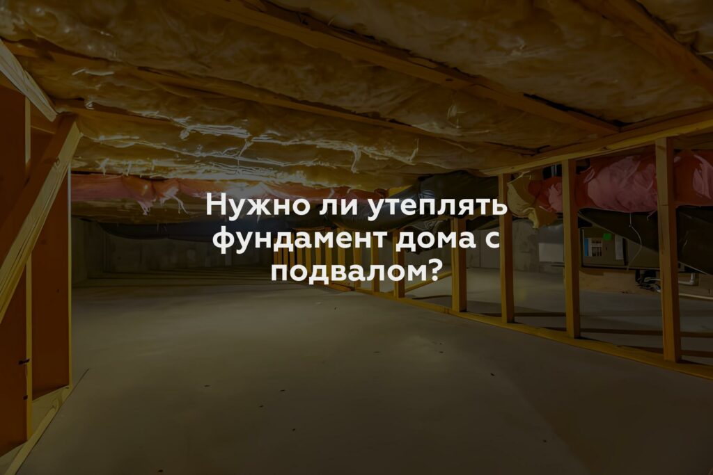 Нужно ли утеплять фундамент дома с подвалом?