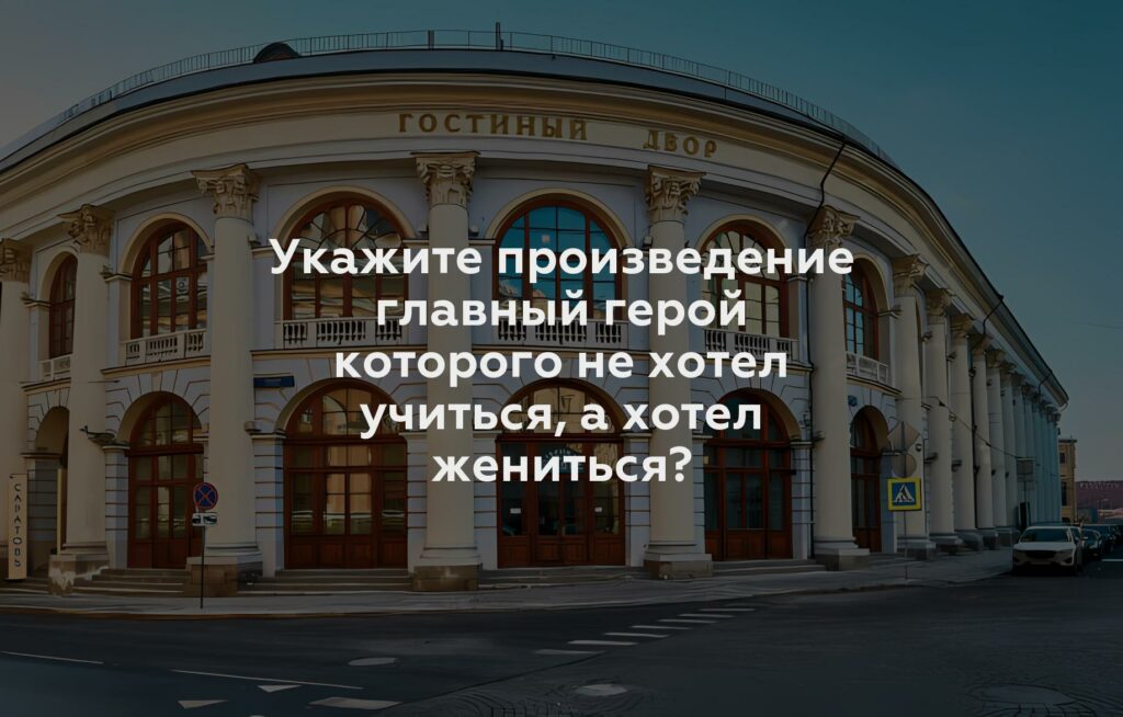 Укажите произведение главный герой которого не хотел учиться, а хотел жениться?