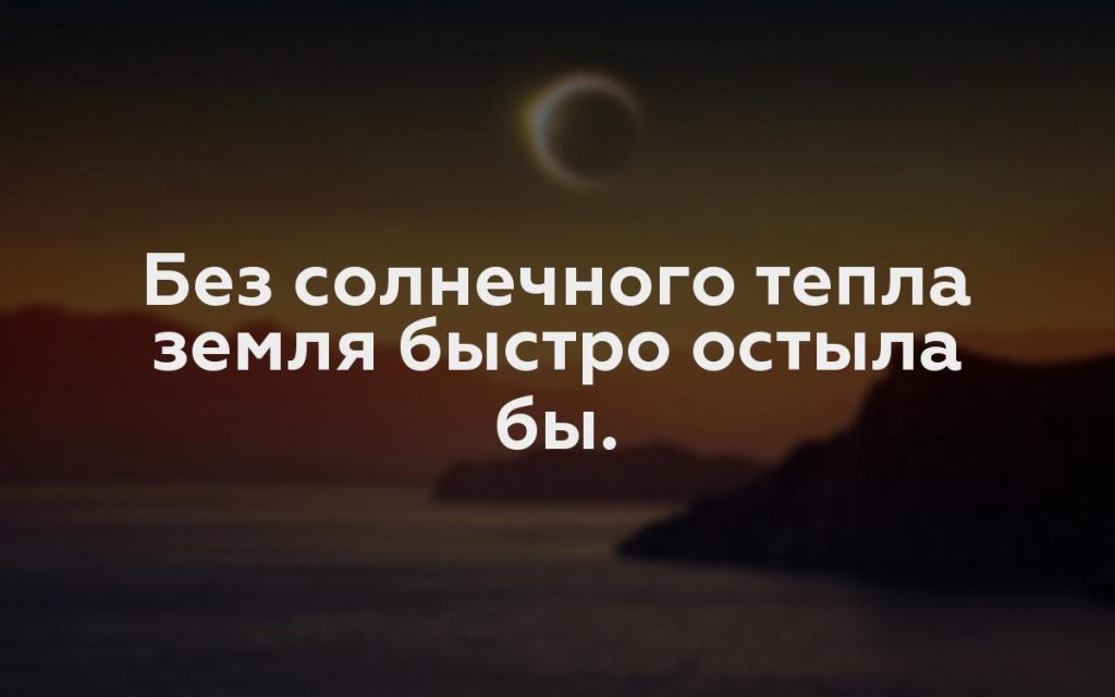 Без солнечного тепла земля быстро остыла бы.