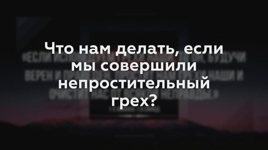 Что нам делать, если мы совершили непростительный грех?